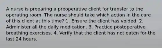 A nurse is preparing a preoperative client for transfer to the operating room. The nurse should take which action in the care of this client at this time? 1. Ensure the client has voided. 2. Administer all the daily medication. 3. Practice postoperative breathing exercises. 4. Verify that the client has not eaten for the last 24 hours.
