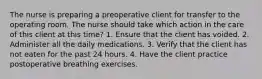 The nurse is preparing a preoperative client for transfer to the operating room. The nurse should take which action in the care of this client at this time? 1. Ensure that the client has voided. 2. Administer all the daily medications. 3. Verify that the client has not eaten for the past 24 hours. 4. Have the client practice postoperative breathing exercises.