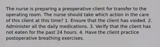 The nurse is preparing a preoperative client for transfer to the operating room. The nurse should take which action in the care of this client at this time? 1. Ensure that the client has voided. 2. Administer all the daily medications. 3. Verify that the client has not eaten for the past 24 hours. 4. Have the client practice postoperative breathing exercises.