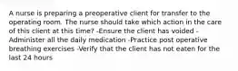 A nurse is preparing a preoperative client for transfer to the operating room. The nurse should take which action in the care of this client at this time? -Ensure the client has voided -Administer all the daily medication -Practice post operative breathing exercises -Verify that the client has not eaten for the last 24 hours