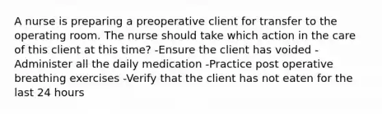 A nurse is preparing a preoperative client for transfer to the operating room. The nurse should take which action in the care of this client at this time? -Ensure the client has voided -Administer all the daily medication -Practice post operative breathing exercises -Verify that the client has not eaten for the last 24 hours