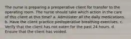 The nurse is preparing a preoperative client for transfer to the operating room. The nurse should take which action in the care of this client at this time? a. Administer all the daily medications. b. Have the client practice postoperative breathing exercises. c. Verify that the client has not eaten for the past 24 hours. d. Ensure that the client has voided.