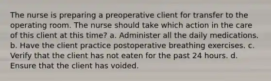 The nurse is preparing a preoperative client for transfer to the operating room. The nurse should take which action in the care of this client at this time? a. Administer all the daily medications. b. Have the client practice postoperative breathing exercises. c. Verify that the client has not eaten for the past 24 hours. d. Ensure that the client has voided.
