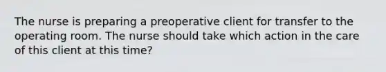 The nurse is preparing a preoperative client for transfer to the operating room. The nurse should take which action in the care of this client at this time?