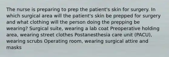 The nurse is preparing to prep the patient's skin for surgery. In which surgical area will the patient's skin be prepped for surgery and what clothing will the person doing the prepping be wearing? Surgical suite, wearing a lab coat Preoperative holding area, wearing street clothes Postanesthesia care unit (PACU), wearing scrubs Operating room, wearing surgical attire and masks