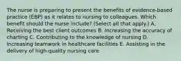 The nurse is preparing to present the benefits of​ evidence-based practice​ (EBP) as it relates to nursing to colleagues. Which benefit should the nurse​ include? (Select all that​ apply.) A. Receiving the best client outcomes B. Increasing the accuracy of charting C. Contributing to the knowledge of nursing D. Increasing teamwork in healthcare facilities E. Assisting in the delivery of​ high-quality nursing care