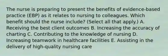 The nurse is preparing to present the benefits of​ evidence-based practice​ (EBP) as it relates to nursing to colleagues. Which benefit should the nurse​ include? (Select all that​ apply.) A. Receiving the best client outcomes B. Increasing the accuracy of charting C. Contributing to the knowledge of nursing D. Increasing teamwork in healthcare facilities E. Assisting in the delivery of​ high-quality nursing care