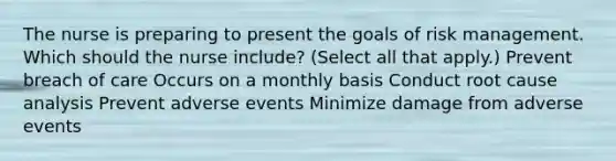 The nurse is preparing to present the goals of risk management. Which should the nurse​ include? (Select all that​ apply.) Prevent breach of care Occurs on a monthly basis Conduct root cause analysis Prevent adverse events Minimize damage from adverse events