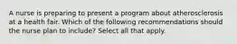 A nurse is preparing to present a program about atherosclerosis at a health fair. Which of the following recommendations should the nurse plan to include? Select all that apply.