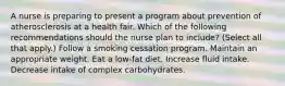 A nurse is preparing to present a program about prevention of atherosclerosis at a health fair. Which of the following recommendations should the nurse plan to include? (Select all that apply.) Follow a smoking cessation program. Maintain an appropriate weight. Eat a low-fat diet. Increase fluid intake. Decrease intake of complex carbohydrates.