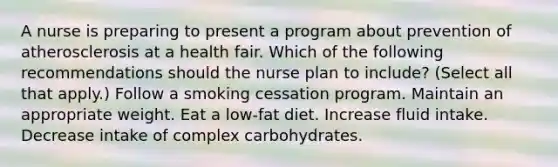 A nurse is preparing to present a program about prevention of atherosclerosis at a health fair. Which of the following recommendations should the nurse plan to include? (Select all that apply.) Follow a smoking cessation program. Maintain an appropriate weight. Eat a low-fat diet. Increase fluid intake. Decrease intake of complex carbohydrates.