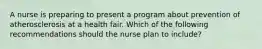 A nurse is preparing to present a program about prevention of atherosclerosis at a health fair. Which of the following recommendations should the nurse plan to include?