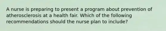 A nurse is preparing to present a program about prevention of atherosclerosis at a health fair. Which of the following recommendations should the nurse plan to include?