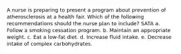 A nurse is preparing to present a program about prevention of atherosclerosis at a health fair. Which of the following recommendations should the nurse plan to include? SATA a. Follow a smoking cessation program. b. Maintain an appropriate weight. c. Eat a low-fat diet. d. Increase fluid intake. e. Decrease intake of complex carbohydrates.