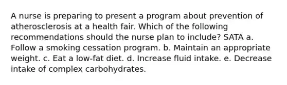 A nurse is preparing to present a program about prevention of atherosclerosis at a health fair. Which of the following recommendations should the nurse plan to include? SATA a. Follow a smoking cessation program. b. Maintain an appropriate weight. c. Eat a low-fat diet. d. Increase fluid intake. e. Decrease intake of complex carbohydrates.