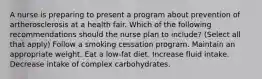 A nurse is preparing to present a program about prevention of artherosclerosis at a health fair. Which of the following recommendations should the nurse plan to include? (Select all that apply) Follow a smoking cessation program. Maintain an appropriate weight. Eat a low-fat diet. Increase fluid intake. Decrease intake of complex carbohydrates.