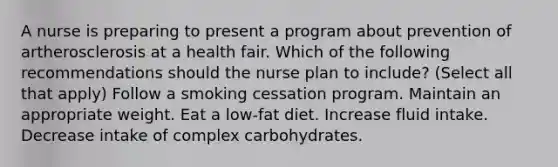 A nurse is preparing to present a program about prevention of artherosclerosis at a health fair. Which of the following recommendations should the nurse plan to include? (Select all that apply) Follow a smoking cessation program. Maintain an appropriate weight. Eat a low-fat diet. Increase fluid intake. Decrease intake of complex carbohydrates.