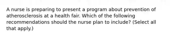 A nurse is preparing to present a program about prevention of atherosclerosis at a health fair. Which of the following recommendations should the nurse plan to include? (Select all that apply.)