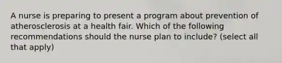 A nurse is preparing to present a program about prevention of atherosclerosis at a health fair. Which of the following recommendations should the nurse plan to include? (select all that apply)