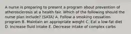 A nurse is preparing to present a program about prevention of atherosclerosis at a health fair. Which of the following should the nurse plan include? (SATA) A. Follow a smoking cessation program B. Maintain an appropriate weight C. Eat a low-fat diet D. Increase fluid intake E. Decrease intake of complex carbs