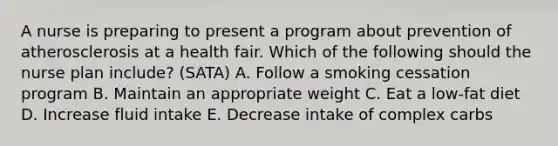 A nurse is preparing to present a program about prevention of atherosclerosis at a health fair. Which of the following should the nurse plan include? (SATA) A. Follow a smoking cessation program B. Maintain an appropriate weight C. Eat a low-fat diet D. Increase fluid intake E. Decrease intake of complex carbs