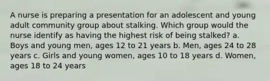 A nurse is preparing a presentation for an adolescent and young adult community group about stalking. Which group would the nurse identify as having the highest risk of being stalked? a. Boys and young men, ages 12 to 21 years b. Men, ages 24 to 28 years c. Girls and young women, ages 10 to 18 years d. Women, ages 18 to 24 years