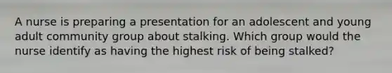 A nurse is preparing a presentation for an adolescent and young adult community group about stalking. Which group would the nurse identify as having the highest risk of being stalked?