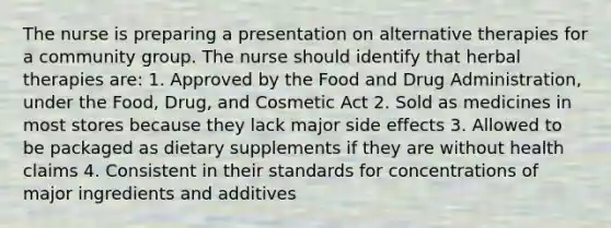 The nurse is preparing a presentation on alternative therapies for a community group. The nurse should identify that herbal therapies are: 1. Approved by the Food and Drug Administration, under the Food, Drug, and Cosmetic Act 2. Sold as medicines in most stores because they lack major side effects 3. Allowed to be packaged as dietary supplements if they are without health claims 4. Consistent in their standards for concentrations of major ingredients and additives