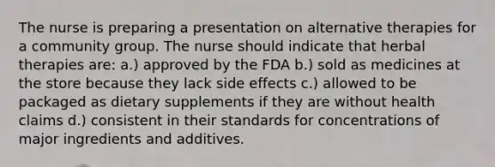 The nurse is preparing a presentation on alternative therapies for a community group. The nurse should indicate that herbal therapies are: a.) approved by the FDA b.) sold as medicines at the store because they lack side effects c.) allowed to be packaged as dietary supplements if they are without health claims d.) consistent in their standards for concentrations of major ingredients and additives.