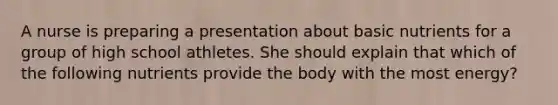 A nurse is preparing a presentation about basic nutrients for a group of high school athletes. She should explain that which of the following nutrients provide the body with the most energy?