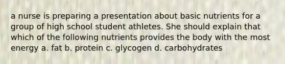 a nurse is preparing a presentation about basic nutrients for a group of high school student athletes. She should explain that which of the following nutrients provides the body with the most energy a. fat b. protein c. glycogen d. carbohydrates