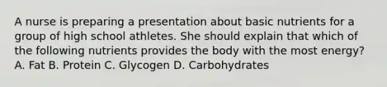 A nurse is preparing a presentation about basic nutrients for a group of high school athletes. She should explain that which of the following nutrients provides the body with the most energy? A. Fat B. Protein C. Glycogen D. Carbohydrates