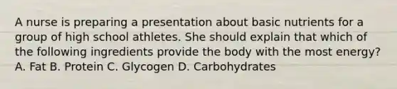 A nurse is preparing a presentation about basic nutrients for a group of high school athletes. She should explain that which of the following ingredients provide the body with the most energy? A. Fat B. Protein C. Glycogen D. Carbohydrates