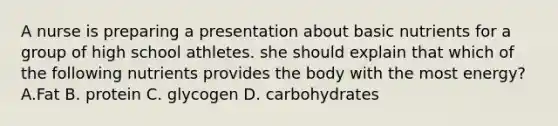 A nurse is preparing a presentation about basic nutrients for a group of high school athletes. she should explain that which of the following nutrients provides the body with the most energy? A.Fat B. protein C. glycogen D. carbohydrates