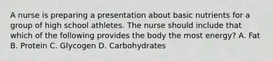 A nurse is preparing a presentation about basic nutrients for a group of high school athletes. The nurse should include that which of the following provides the body the most energy? A. Fat B. Protein C. Glycogen D. Carbohydrates