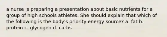 a nurse is preparing a presentation about basic nutrients for a group of high schools athletes. She should explain that which of the following is the body's priority energy source? a. fat b. protein c. glycogen d. carbs