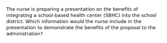 The nurse is preparing a presentation on the benefits of integrating a school-based health center (SBHC) into the school district. Which information would the nurse include in the presentation to demonstrate the benefits of the proposal to the administration?