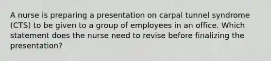 A nurse is preparing a presentation on carpal tunnel syndrome (CTS) to be given to a group of employees in an office. Which statement does the nurse need to revise before finalizing the presentation?