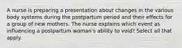 A nurse is preparing a presentation about changes in the various body systems during the postpartum period and their effects for a group of new mothers. The nurse explains which event as influencing a postpartum woman's ability to void? Select all that apply.