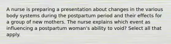 A nurse is preparing a presentation about changes in the various body systems during the postpartum period and their effects for a group of new mothers. The nurse explains which event as influencing a postpartum woman's ability to void? Select all that apply.