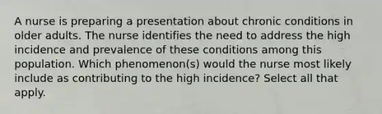 A nurse is preparing a presentation about chronic conditions in older adults. The nurse identifies the need to address the high incidence and prevalence of these conditions among this population. Which phenomenon(s) would the nurse most likely include as contributing to the high incidence? Select all that apply.