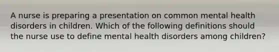 A nurse is preparing a presentation on common mental health disorders in children. Which of the following definitions should the nurse use to define mental health disorders among children?