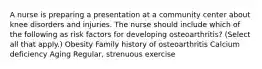 A nurse is preparing a presentation at a community center about knee disorders and injuries. The nurse should include which of the following as risk factors for developing osteoarthritis? (Select all that apply.) Obesity Family history of osteoarthritis Calcium deficiency Aging Regular, strenuous exercise