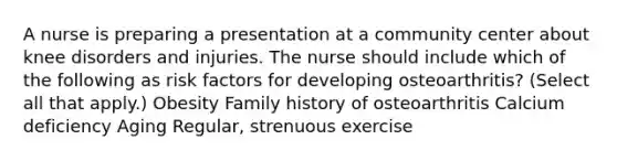 A nurse is preparing a presentation at a community center about knee disorders and injuries. The nurse should include which of the following as risk factors for developing osteoarthritis? (Select all that apply.) Obesity Family history of osteoarthritis Calcium deficiency Aging Regular, strenuous exercise