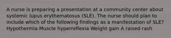 A nurse is preparing a presentation at a community center about systemic lupus erythematosus (SLE). The nurse should plan to include which of the following findings as a manifestation of SLE? Hypothermia Muscle hyperreflexia Weight gain A raised rash