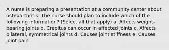 A nurse is preparing a presentation at a community center about osteoarthritis. The nurse should plan to include which of the following information? (Select all that apply) a. Affects weight-bearing joints b. Crepitus can occur in affected joints c. Affects bilateral, symmetrical joints d. Causes joint stiffness e. Causes joint pain