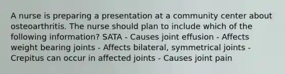 A nurse is preparing a presentation at a community center about osteoarthritis. The nurse should plan to include which of the following information? SATA - Causes joint effusion - Affects weight bearing joints - Affects bilateral, symmetrical joints - Crepitus can occur in affected joints - Causes joint pain