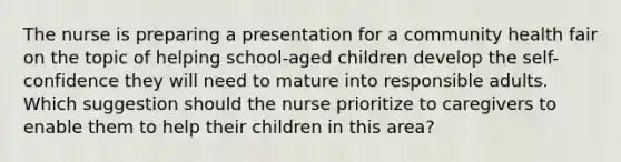 The nurse is preparing a presentation for a community health fair on the topic of helping school-aged children develop the self-confidence they will need to mature into responsible adults. Which suggestion should the nurse prioritize to caregivers to enable them to help their children in this area?