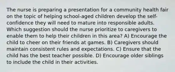 The nurse is preparing a presentation for a community health fair on the topic of helping school-aged children develop the self-confidence they will need to mature into responsible adults. Which suggestion should the nurse prioritize to caregivers to enable them to help their children in this area? A) Encourage the child to cheer on their friends at games. B) Caregivers should maintain consistent rules and expectations. C) Ensure that the child has the best teacher possible. D) Encourage older siblings to include the child in their activities.