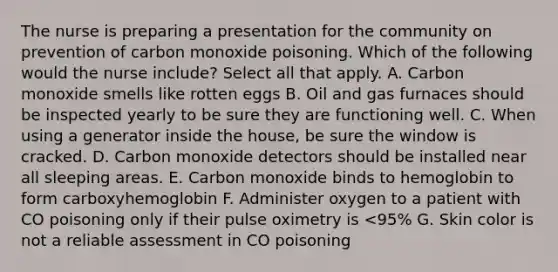 The nurse is preparing a presentation for the community on prevention of carbon monoxide poisoning. Which of the following would the nurse include? Select all that apply. A. Carbon monoxide smells like rotten eggs B. Oil and gas furnaces should be inspected yearly to be sure they are functioning well. C. When using a generator inside the house, be sure the window is cracked. D. Carbon monoxide detectors should be installed near all sleeping areas. E. Carbon monoxide binds to hemoglobin to form carboxyhemoglobin F. Administer oxygen to a patient with CO poisoning only if their pulse oximetry is <95% G. Skin color is not a reliable assessment in CO poisoning